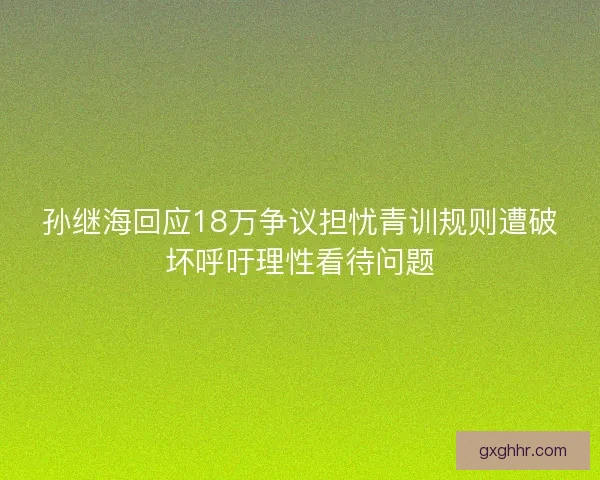 孙继海回应18万争议担忧青训规则遭破坏呼吁理性看待问题